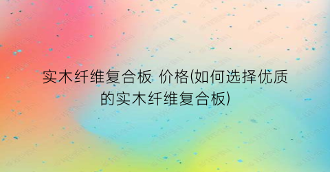 实木纤维复合板 价格(如何选择优质的实木纤维复合板)